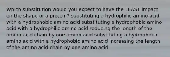 Which substitution would you expect to have the LEAST impact on the shape of a protein? substituting a hydrophilic amino acid with a hydrophobic amino acid substituting a hydrophobic amino acid with a hydrophilic amino acid reducing the length of the amino acid chain by one amino acid substituting a hydrophobic amino acid with a hydrophobic amino acid increasing the length of the amino acid chain by one amino acid