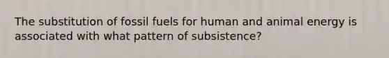 The substitution of fossil fuels for human and animal energy is associated with what pattern of subsistence?