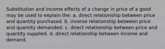 Substitution and income effects of a change in price of a good may be used to explain the: a. direct relationship between price and quantity purchased. b. inverse relationship between price and quantity demanded. c. direct relationship between price and quantity supplied. d. direct relationship between income and demand.