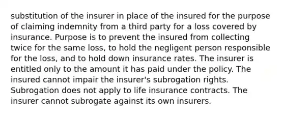 substitution of the insurer in place of the insured for the purpose of claiming indemnity from a third party for a loss covered by insurance. Purpose is to prevent the insured from collecting twice for the same loss, to hold the negligent person responsible for the loss, and to hold down insurance rates. The insurer is entitled only to the amount it has paid under the policy. The insured cannot impair the insurer's subrogation rights. Subrogation does not apply to life insurance contracts. The insurer cannot subrogate against its own insurers.