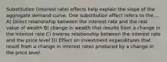 Substitution (interest rate) effects help explain the slope of the aggregate demand curve. One substitution effect refers to the.... A) Direct relationship between the interest rate and the real value of wealth B) change in wealth that results from a change in the interest rate C) Inverse relationship between the interest rate and the price level D) Effect on investment expenditures that result from a change in interest rates produced by a change in the price level.