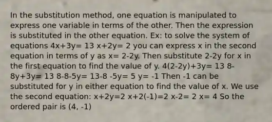 In the substitution method, one equation is manipulated to express one variable in terms of the other. Then the expression is substituted in the other equation. Ex: to solve the system of equations 4x+3y= 13 x+2y= 2 you can express x in the second equation in terms of y as x= 2-2y. Then substitute 2-2y for x in the first equation to find the value of y. 4(2-2y)+3y= 13 8-8y+3y= 13 8-8-5y= 13-8 -5y= 5 y= -1 Then -1 can be substituted for y in either equation to find the value of x. We use the second equation: x+2y=2 x+2(-1)=2 x-2= 2 x= 4 So the <a href='https://www.questionai.com/knowledge/kBask3W6Bm-ordered-pair' class='anchor-knowledge'>ordered pair</a> is (4, -1)