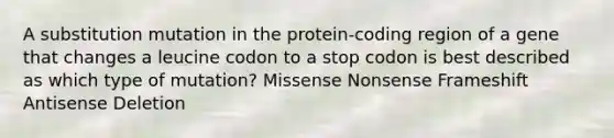 A substitution mutation in the protein-coding region of a gene that changes a leucine codon to a stop codon is best described as which type of mutation? Missense Nonsense Frameshift Antisense Deletion