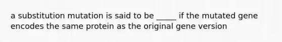 a substitution mutation is said to be _____ if the mutated gene encodes the same protein as the original gene version