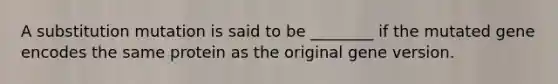 A substitution mutation is said to be ________ if the mutated gene encodes the same protein as the original gene version.