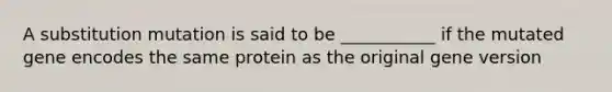 A substitution mutation is said to be ___________ if the mutated gene encodes the same protein as the original gene version