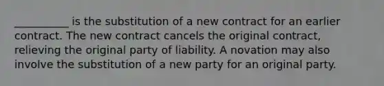 __________ is the substitution of a new contract for an earlier contract. The new contract cancels the original contract, relieving the original party of liability. A novation may also involve the substitution of a new party for an original party.