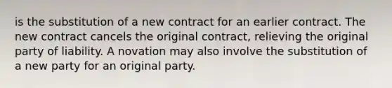 is the substitution of a new contract for an earlier contract. The new contract cancels the original contract, relieving the original party of liability. A novation may also involve the substitution of a new party for an original party.