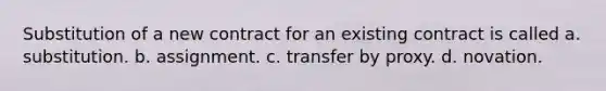 Substitution of a new contract for an existing contract is called a. substitution. b. assignment. c. transfer by proxy. d. novation.