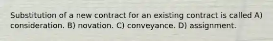 Substitution of a new contract for an existing contract is called A) consideration. B) novation. C) conveyance. D) assignment.