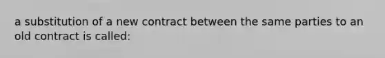 a substitution of a new contract between the same parties to an old contract is called: