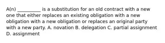 A(n) __________ is a substitution for an old contract with a new one that either replaces an existing obligation with a new obligation with a new obligation or replaces an original party with a new party. A. novation B. delegation C. partial assignment D. assignment