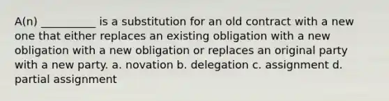 A(n) __________ is a substitution for an old contract with a new one that either replaces an existing obligation with a new obligation with a new obligation or replaces an original party with a new party. a. novation b. delegation c. assignment d. partial assignment