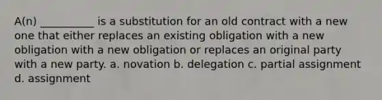 A(n) __________ is a substitution for an old contract with a new one that either replaces an existing obligation with a new obligation with a new obligation or replaces an original party with a new party. a. novation b. delegation c. partial assignment d. assignment