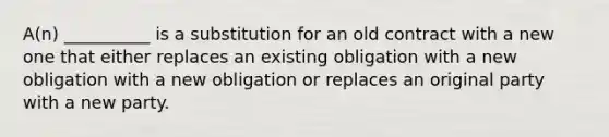 A(n) __________ is a substitution for an old contract with a new one that either replaces an existing obligation with a new obligation with a new obligation or replaces an original party with a new party.