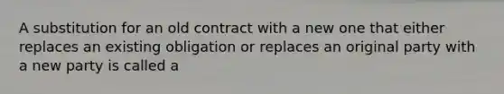 A substitution for an old contract with a new one that either replaces an existing obligation or replaces an original party with a new party is called a