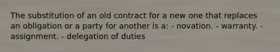 The substitution of an old contract for a new one that replaces an obligation or a party for another is a:​ - novation. - warranty. - ​assignment. - delegation of duties