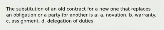 The substitution of an old contract for a new one that replaces an obligation or a party for another is a: a. novation. b. warranty. c. assignment. d. delegation of duties.