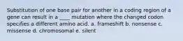 Substitution of one base pair for another in a coding region of a gene can result in a ____ mutation where the changed codon specifies a different amino acid. a. frameshift b. nonsense c. missense d. chromosomal e. silent