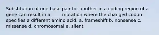 Substitution of one base pair for another in a coding region of a gene can result in a ____ mutation where the changed codon specifies a different amino acid. a. frameshift b. nonsense c. missense d. chromosomal e. silent