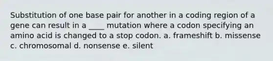 Substitution of one base pair for another in a coding region of a gene can result in a ____ mutation where a codon specifying an amino acid is changed to a stop codon. a. frameshift b. missense c. chromosomal d. nonsense e. silent