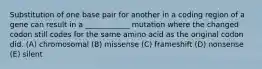 Substitution of one base pair for another in a coding region of a gene can result in a ____________ mutation where the changed codon still codes for the same amino acid as the original codon did. (A) chromosomal (B) missense (C) frameshift (D) nonsense (E) silent