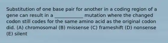 Substitution of one base pair for another in a coding region of a gene can result in a ____________ mutation where the changed codon still codes for the same amino acid as the original codon did. (A) chromosomal (B) missense (C) frameshift (D) nonsense (E) silent