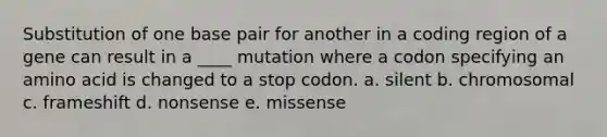 Substitution of one base pair for another in a coding region of a gene can result in a ____ mutation where a codon specifying an amino acid is changed to a stop codon. a. silent b. chromosomal c. frameshift d. nonsense e. missense