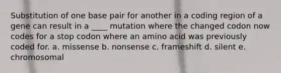 Substitution of one base pair for another in a coding region of a gene can result in a ____ mutation where the changed codon now codes for a stop codon where an amino acid was previously coded for. a. missense b. nonsense c. frameshift d. silent e. chromosomal