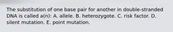 The substitution of one base pair for another in double-stranded DNA is called a(n): A. allele. B. heterozygote. C. risk factor. D. silent mutation. E. point mutation.