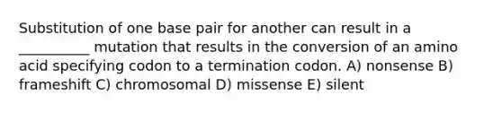 Substitution of one base pair for another can result in a __________ mutation that results in the conversion of an amino acid specifying codon to a termination codon. A) nonsense B) frameshift C) chromosomal D) missense E) silent