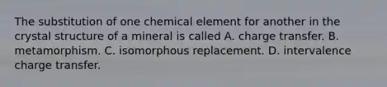 The substitution of one chemical element for another in the crystal structure of a mineral is called A. charge transfer. B. metamorphism. C. isomorphous replacement. D. intervalence charge transfer.