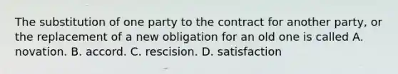 The substitution of one party to the contract for another party, or the replacement of a new obligation for an old one is called A. novation. B. accord. C. rescision. D. satisfaction