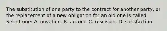 The substitution of one party to the contract for another party, or the replacement of a new obligation for an old one is called Select one: A. novation. B. accord. C. rescision. D. satisfaction.