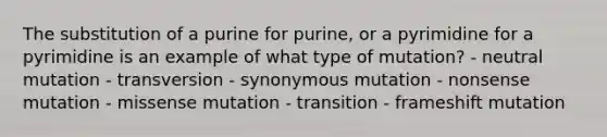 The substitution of a purine for purine, or a pyrimidine for a pyrimidine is an example of what type of mutation? - neutral mutation - transversion - synonymous mutation - nonsense mutation - missense mutation - transition - frameshift mutation