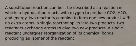 A substitution reaction can best be described as a reaction in which: a hydrocarbon reacts with oxygen to produce CO2, H2O, and energy. two reactants combine to form one new product with no extra atoms. a single reactant splits into two products. two reactants exchange atoms to give two new products. a single reactant undergoes reorganization of its chemical bonds, producing an isomer of the reactant.