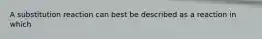 A substitution reaction can best be described as a reaction in which