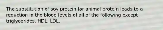 The substitution of soy protein for animal protein leads to a reduction in the blood levels of all of the following except triglycerides. HDL. LDL.