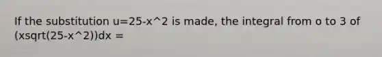 If the substitution u=25-x^2 is made, the integral from o to 3 of (xsqrt(25-x^2))dx =