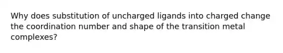 Why does substitution of uncharged ligands into charged change the coordination number and shape of the transition metal complexes?