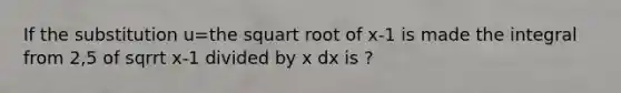 If the substitution u=the squart root of x-1 is made the integral from 2,5 of sqrrt x-1 divided by x dx is ?