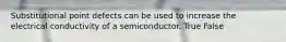 Substitutional point defects can be used to increase the electrical conductivity of a semiconductor. True False