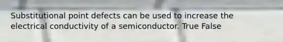 Substitutional point defects can be used to increase the electrical conductivity of a semiconductor. True False