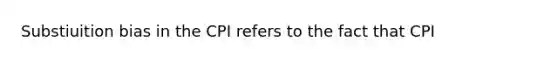 Substiuition bias in the CPI refers to the fact that CPI