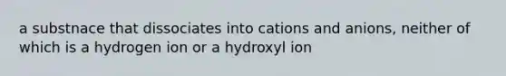 a substnace that dissociates into cations and anions, neither of which is a hydrogen ion or a hydroxyl ion