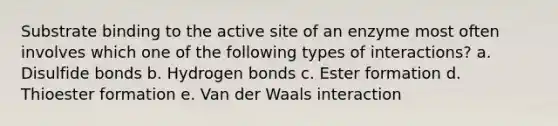 Substrate binding to the active site of an enzyme most often involves which one of the following types of interactions? a. Disulfide bonds b. Hydrogen bonds c. Ester formation d. Thioester formation e. Van der Waals interaction