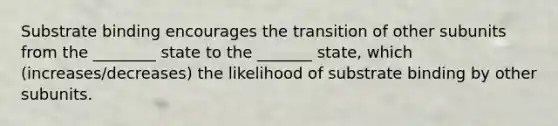 Substrate binding encourages the transition of other subunits from the ________ state to the _______ state, which (increases/decreases) the likelihood of substrate binding by other subunits.