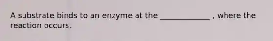 A substrate binds to an enzyme at the _____________ , where the reaction occurs.