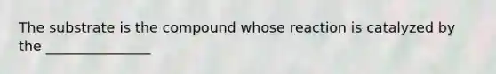 The substrate is the compound whose reaction is catalyzed by the _______________