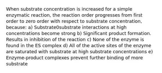 When substrate concentration is increased for a simple enzymatic reaction, the reaction order progresses from first order to zero order with respect to substrate concentration, because: a) Substrate0substrate interactions at high concentrations become strong b) Significant product formation. Results in inhibition of the reaction c) None of the enzyme is found in the ES complex d) All of the active sites of the enzyme are saturated with substrate at high substrate concentrations e) Enzyme-product complexes prevent further binding of more substrate